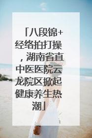 八段锦+经络拍打操，湖南省直中医医院云龙院区掀起健康养生热潮