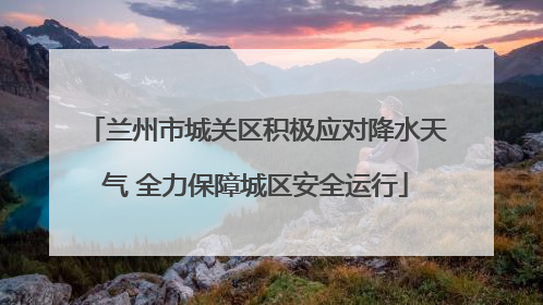 兰州市城关区积极应对降水天气 全力保障城区安全运行