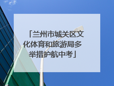 兰州市城关区文化体育和旅游局多举措护航中考