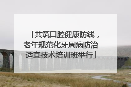 共筑口腔健康防线，老年规范化牙周病防治适宜技术培训班举行