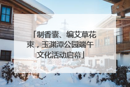 制香囊、编艾草花束，玉渊潭公园端午文化活动启幕