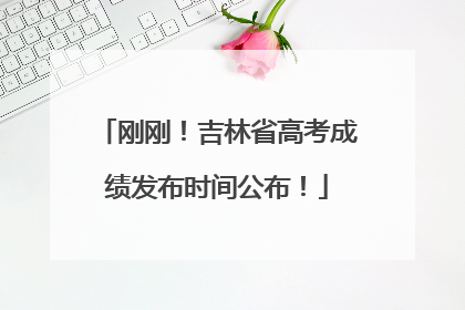 刚刚！吉林省高考成绩发布时间公布！