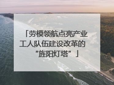 劳模领航点亮产业工人队伍建设改革的“旌阳灯塔”