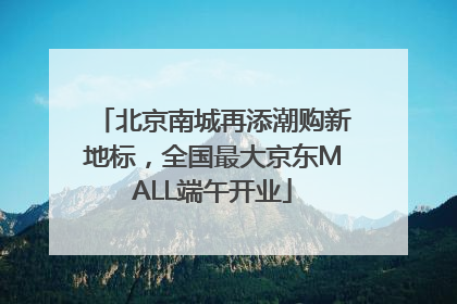 北京南城再添潮购新地标，全国最大京东MALL端午开业