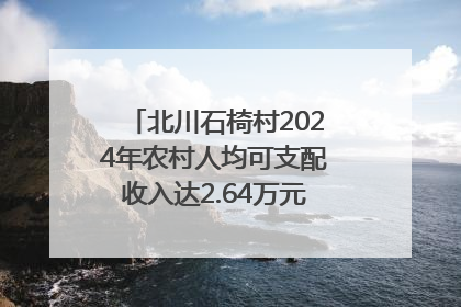 北川石椅村2024年农村人均可支配收入达2.64万元｜新闻发布最前线