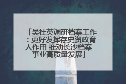 吴桂英调研档案工作：更好发挥存史资政育人作用 推动长沙档案事业高质量发展