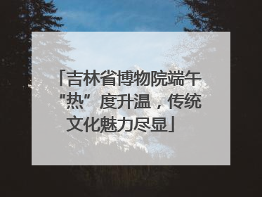 吉林省博物院端午“热”度升温，传统文化魅力尽显