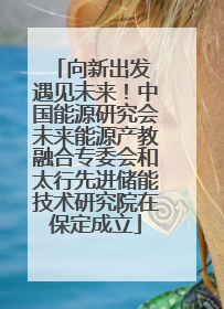 向新出发 遇见未来！中国能源研究会未来能源产教融合专委会和太行先进储能技术研究院在保定成立