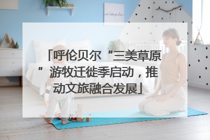 呼伦贝尔“三美草原”游牧迁徙季启动，推动文旅融合发展