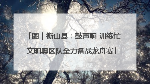 图｜衡山县：鼓声响 训练忙 文明奥区队全力备战龙舟赛