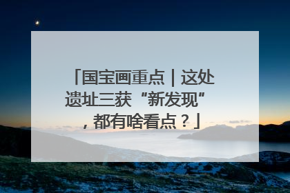 国宝画重点｜这处遗址三获“新发现”，都有啥看点？