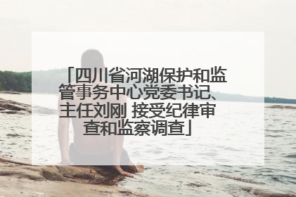 四川省河湖保护和监管事务中心党委书记、主任刘刚 接受纪律审查和监察调查