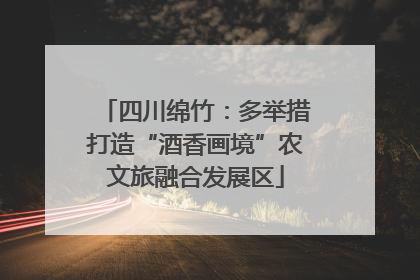 四川绵竹：多举措打造“酒香画境”农文旅融合发展区