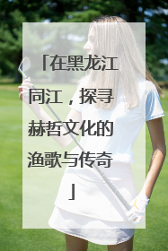 在黑龙江同江，探寻赫哲文化的渔歌与传奇
