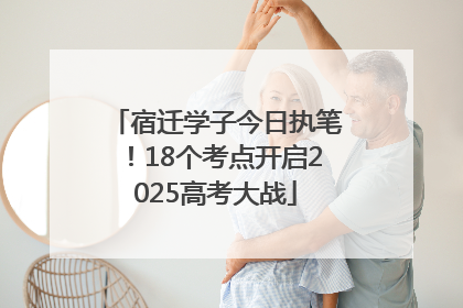 宿迁学子今日执笔！18个考点开启2025高考大战