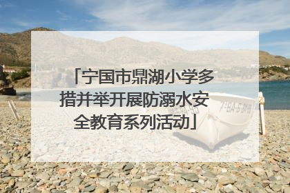 宁国市鼎湖小学多措并举开展防溺水安全教育系列活动