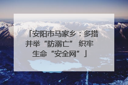 安阳市马家乡：多措并举“防溺亡” 织牢生命“安全网”