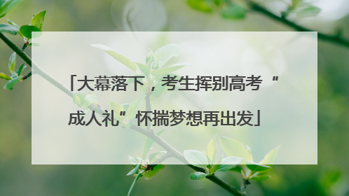 大幕落下，考生挥别高考“成人礼”怀揣梦想再出发