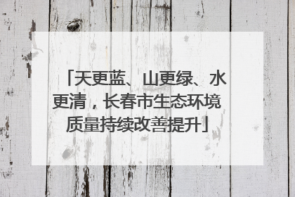 天更蓝、山更绿、水更清，长春市生态环境质量持续改善提升
