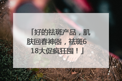 好的祛斑产品，肌肤回春神器，祛斑618大促疯狂囤！
