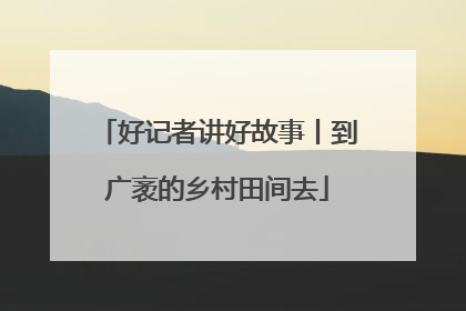 好记者讲好故事丨到广袤的乡村田间去