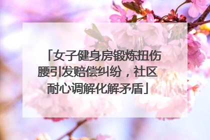 女子健身房锻炼扭伤腰引发赔偿纠纷，社区耐心调解化解矛盾