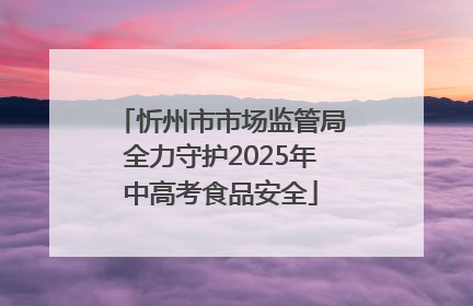 忻州市市场监管局全力守护2025年中高考食品安全