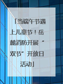 当端午节遇上儿童节！岳麓消防开展“双节”开放日活动
