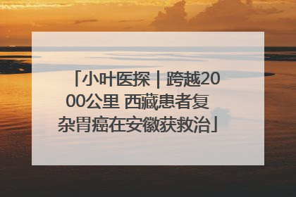 小叶医探｜跨越2000公里 西藏患者复杂胃癌在安徽获救治