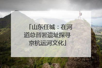山东任城：在河道总督署遗址探寻京杭运河文化