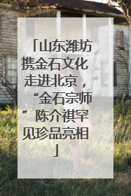 山东潍坊携金石文化走进北京，“金石宗师”陈介祺罕见珍品亮相