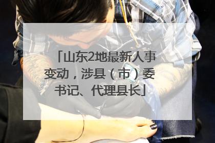 山东2地最新人事变动，涉县（市）委书记、代理县长