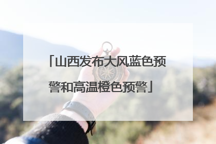 山西发布大风蓝色预警和高温橙色预警