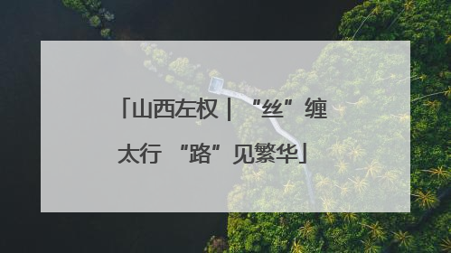 山西左权｜“丝”缠太行 “路”见繁华