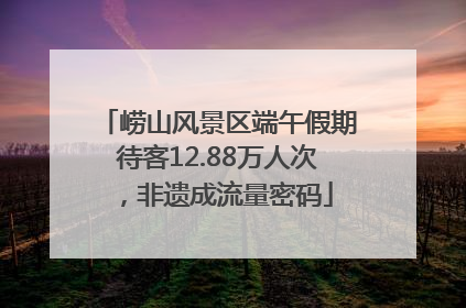 崂山风景区端午假期待客12.88万人次，非遗成流量密码