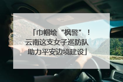 巾帼绘“枫警”！云南这支女子巡防队助力平安边境建设