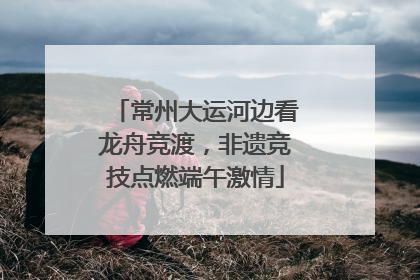 常州大运河边看龙舟竞渡，非遗竞技点燃端午激情