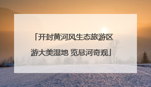 开封黄河风生态旅游区 游大美湿地 览悬河奇观