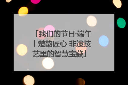 我们的节日·端午丨楚韵匠心 非遗技艺里的智慧宝藏