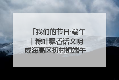 我们的节日·端午｜粽叶飘香话文明 威海高区初村镇端午系列活动亮点纷呈
