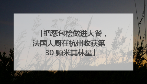 把葱包桧做进大餐，法国大厨在杭州收获第 30 颗米其林星