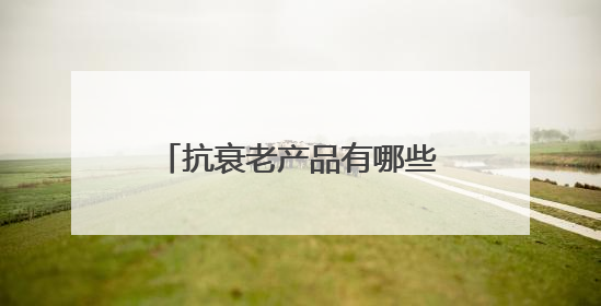 抗衰老产品有哪些？抗衰老好的产品，十大抗皱品牌分享