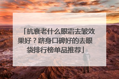 抗衰老什么眼霜去皱效果好？跻身口碑好的去眼袋排行榜单品推荐