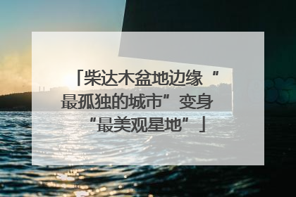 柴达木盆地边缘“最孤独的城市”变身“最美观星地”