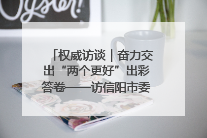 权威访谈｜奋力交出“两个更好”出彩答卷——访信阳市委书记蔡松涛