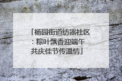 杨园街道纺器社区：粽叶飘香迎端午 共庆佳节传温情