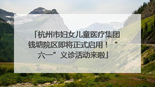 杭州市妇女儿童医疗集团钱塘院区即将正式启用！“六一”义诊活动来啦