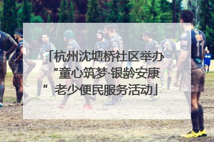 杭州沈塘桥社区举办“童心筑梦·银龄安康”老少便民服务活动