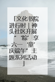 文化书院进行时｜神头社区开展“‘粽’享六一‘童’庆端午”主题系列活动