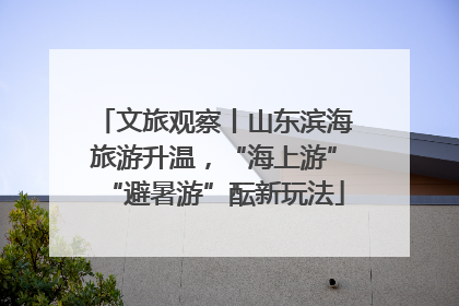 文旅观察丨山东滨海旅游升温，“海上游”“避暑游”酝新玩法